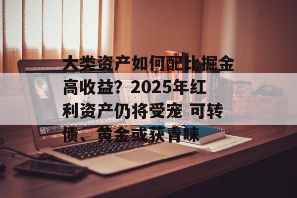 大类资产如何配比掘金高收益?2025年红利资产仍将受宠 可转债、黄金或获青睐 大类资产如何配比掘金高收益?2025年红利资产仍将受宠 可转债、黄金或获青睐