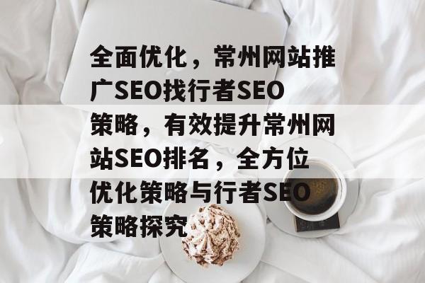 全面优化,常州网站推广SEO找行者SEO策略,有效提升常州网站SEO排名,全方位优化策略与行者SEO策略探究 全面优化,常州网站推广SEO找行者SEO策略,有效提升常州网站SEO排名,全方位优化策略与行者SEO策略探究