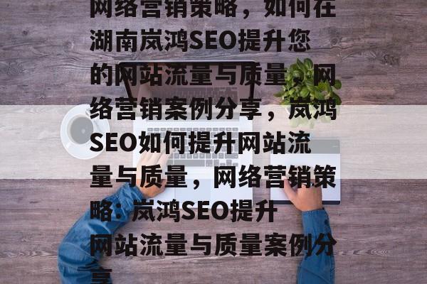 网络营销策略,如何在湖南岚鸿SEO提升您的网站流量与质量,网络营销案例分享,岚鸿SEO如何提升网站流量与质量,网络营销策略: 岚鸿SEO提升网站流量与质量案例分享 网络营销策略,如何在湖南岚鸿SEO提升您的网站流量与质量,网络营销案例分享,岚鸿SEO如何提升网站流量与质量,网络营销策略: 岚鸿SEO提升网站流量与质量案例分享