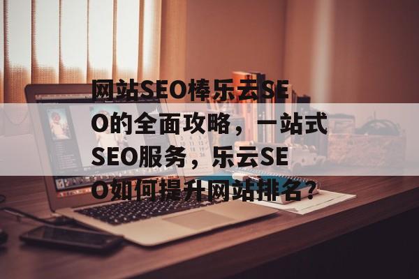 网站SEO棒乐云SEO的全面攻略,一站式SEO服务,乐云SEO如何提升网站排名? 网站SEO棒乐云SEO的全面攻略,一站式SEO服务,乐云SEO如何提升网站排名?