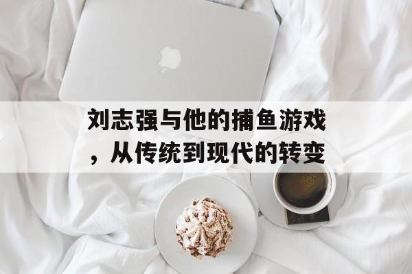 刘志强与他的捕鱼游戏,从传统到现代的转变 刘志强与他的捕鱼游戏,从传统到现代的转变