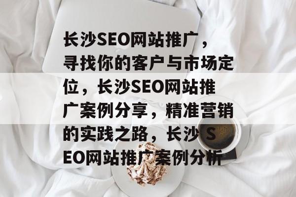 长沙SEO网站推广,寻找你的客户与市场定位,长沙SEO网站推广案例分享,精准营销的实践之路,长沙 SEO网站推广案例分析 长沙SEO网站推广,寻找你的客户与市场定位,长沙SEO网站推广案例分享,精准营销的实践之路,长沙 SEO网站推广案例分析