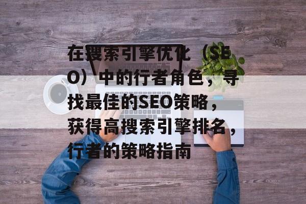 在搜索引擎优化(SEO)中的行者角色,寻找最佳的SEO策略,获得高搜索引擎排名,行者的策略指南 在搜索引擎优化(SEO)中的行者角色,寻找最佳的SEO策略,获得高搜索引擎排名,行者的策略指南