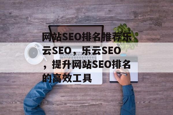 网站SEO排名推荐乐云SEO，乐云SEO，提升网站SEO排名的高效工具
