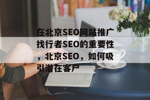 在北京SEO网站推广找行者SEO的重要性,北京SEO,如何吸引潜在客户 在北京SEO网站推广找行者SEO的重要性,北京SEO,如何吸引潜在客户