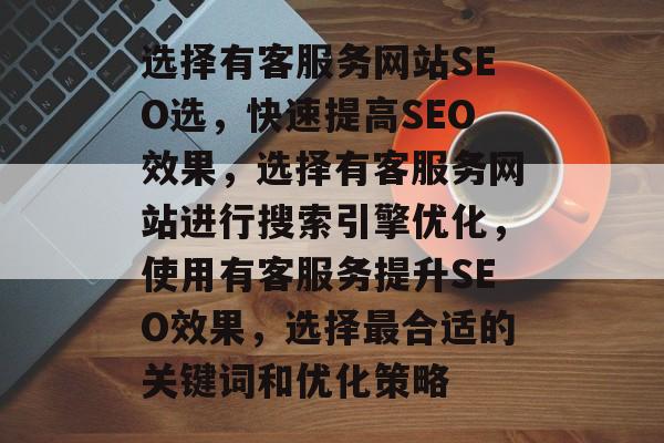 选择有客服务网站SEO选,快速提高SEO效果,选择有客服务网站进行搜索引擎优化,使用有客服务提升SEO效果,选择最合适的关键词和优化策略 选择有客服务网站SEO选,快速提高SEO效果,选择有客服务网站进行搜索引擎优化,使用有客服务提升SEO效果,选择最合适的关键词和优化策略