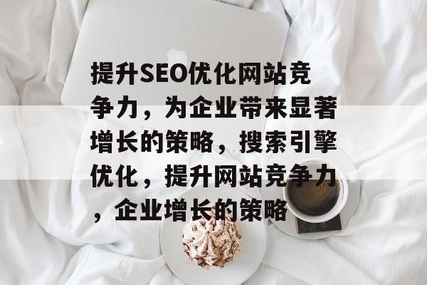 提升SEO优化网站竞争力,为企业带来显著增长的策略,搜索引擎优化,提升网站竞争力,企业增长的策略 提升SEO优化网站竞争力,为企业带来显著增长的策略,搜索引擎优化,提升网站竞争力,企业增长的策略
