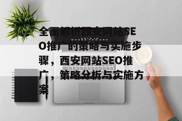 全面解析西安网站SEO推广的策略与实施步骤,西安网站SEO推广,策略分析与实施方案 全面解析西安网站SEO推广的策略与实施步骤,西安网站SEO推广,策略分析与实施方案