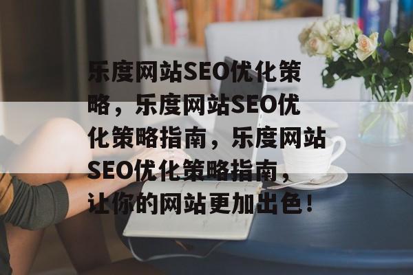 乐度网站SEO优化策略,乐度网站SEO优化策略指南,乐度网站SEO优化策略指南,让你的网站更加出色! 乐度网站SEO优化策略,乐度网站SEO优化策略指南,乐度网站SEO优化策略指南,让你的网站更加出色!