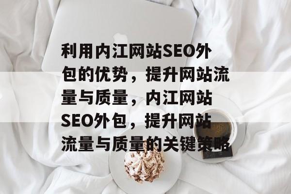 利用内江网站SEO外包的优势,提升网站流量与质量,内江网站 SEO外包,提升网站流量与质量的关键策略 利用内江网站SEO外包的优势,提升网站流量与质量,内江网站 SEO外包,提升网站流量与质量的关键策略