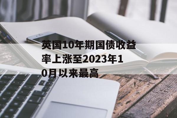 英国10年期国债收益率上涨至2023年10月以来最高 英国10年期国债收益率上涨至2023年10月以来最高
