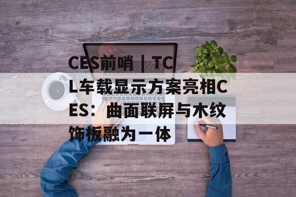 CES前哨 | TCL车载显示方案亮相CES:曲面联屏与木纹饰板融为一体 CES前哨 | TCL车载显示方案亮相CES:曲面联屏与木纹饰板融为一体
