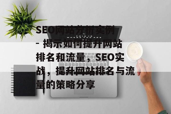 SEO网站分析实例 - 揭示如何提升网站排名和流量,SEO实战,提升网站排名与流量的策略分享 SEO网站分析实例 - 揭示如何提升网站排名和流量,SEO实战,提升网站排名与流量的策略分享