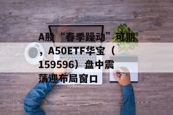 A股“春季躁动”可期,A50ETF华宝(159596)盘中震荡迎布局窗口 A股“春季躁动”可期,A50ETF华宝(159596)盘中震荡迎布局窗口