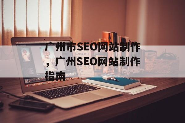 广州市SEO网站制作,广州SEO网站制作指南 广州市SEO网站制作,广州SEO网站制作指南