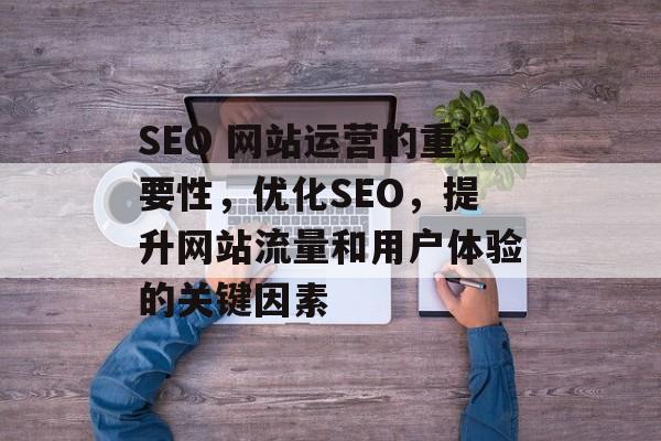 SEO 网站运营的重要性,优化SEO,提升网站流量和用户体验的关键因素 SEO 网站运营的重要性,优化SEO,提升网站流量和用户体验的关键因素