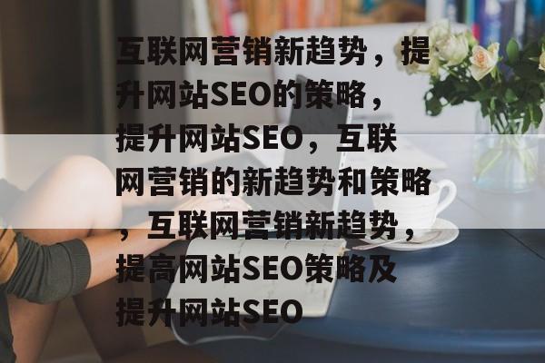 互联网营销新趋势,提升网站SEO的策略,提升网站SEO,互联网营销的新趋势和策略,互联网营销新趋势,提高网站SEO策略及提升网站SEO 互联网营销新趋势,提升网站SEO的策略,提升网站SEO,互联网营销的新趋势和策略,互联网营销新趋势,提高网站SEO策略及提升网站SEO