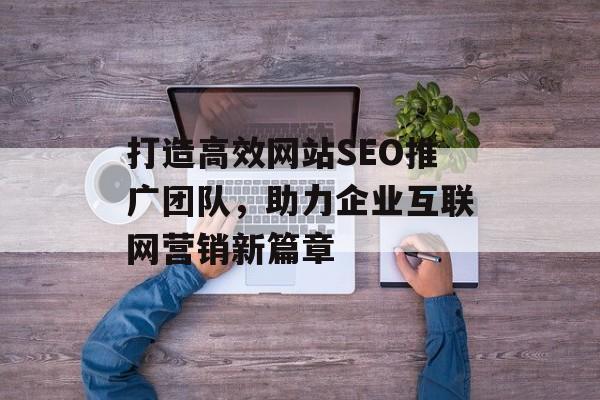 打造高效网站SEO推广团队,助力企业互联网营销新篇章 打造高效网站SEO推广团队,助力企业互联网营销新篇章