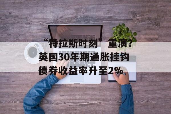 “特拉斯时刻”重演？英国30年期通胀挂钩债券收益率升至2%