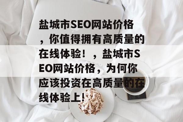 盐城市SEO网站价格，你值得拥有高质量的在线体验！，盐城市SEO网站价格，为何你应该投资在高质量的在线体验上!