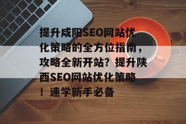 提升咸阳SEO网站优化策略的全方位指南,攻略全新开站?提升陕西SEO网站优化策略!速学新手必备 提升咸阳SEO网站优化策略的全方位指南,攻略全新开站?提升陕西SEO网站优化策略!速学新手必备