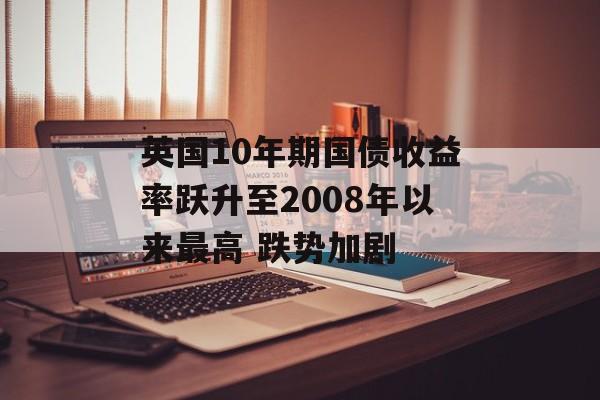 英国10年期国债收益率跃升至2008年以来最高 跌势加剧 英国10年期国债收益率跃升至2008年以来最高 跌势加剧