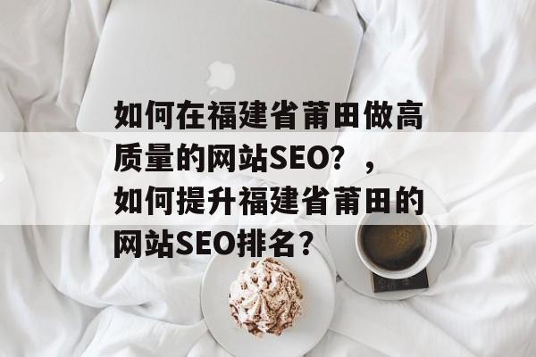 如何在福建省莆田做高质量的网站SEO?,如何提升福建省莆田的网站SEO排名? 如何在福建省莆田做高质量的网站SEO?,如何提升福建省莆田的网站SEO排名?
