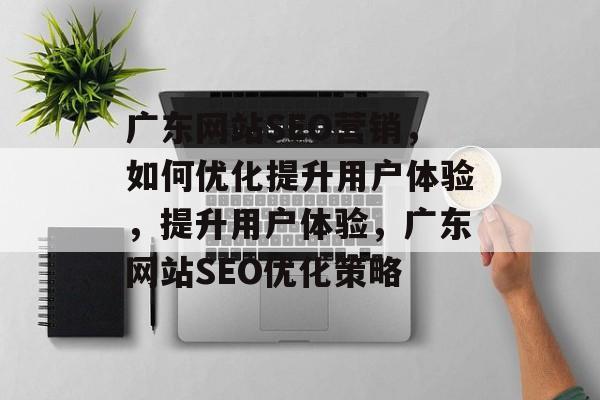 广东网站SEO营销,如何优化提升用户体验,提升用户体验,广东网站SEO优化策略 广东网站SEO营销,如何优化提升用户体验,提升用户体验,广东网站SEO优化策略