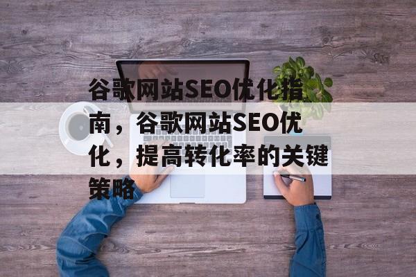 谷歌网站SEO优化指南,谷歌网站SEO优化,提高转化率的关键策略 谷歌网站SEO优化指南,谷歌网站SEO优化,提高转化率的关键策略
