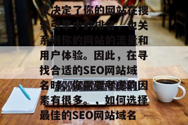 SEO网站域名选择是一项关键的工作,它不仅决定了你的网站在搜索引擎中的排名,也关系到你的网站的流量和用户体验。因此,在寻找合适的SEO网站域名时,你需要考虑的因素有很多。,如何选择最佳的SEO网站域名?,如何选择最佳的SEO网站域名? SEO网站域名选择是一项关键的工作,它不仅决定了你的网站在搜索引擎中的排名,也关系到你的网站的流量和用户体验。因此,在寻找合适的SEO网站域名时,你需要考虑的因素有很多。,如何选择最佳的SEO网站域名?,如何选择最佳的SEO网站域名?
