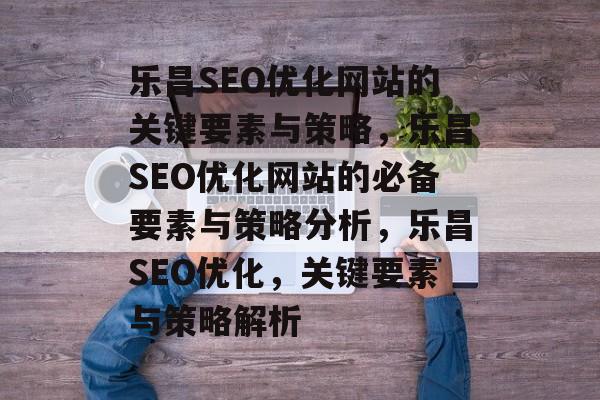 乐昌SEO优化网站的关键要素与策略,乐昌SEO优化网站的必备要素与策略分析,乐昌SEO优化,关键要素与策略解析 乐昌SEO优化网站的关键要素与策略,乐昌SEO优化网站的必备要素与策略分析,乐昌SEO优化,关键要素与策略解析