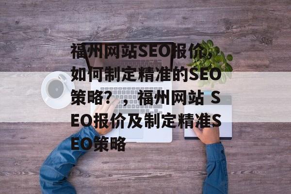 福州网站SEO报价,如何制定精准的SEO策略?,福州网站 SEO报价及制定精准SEO策略 福州网站SEO报价,如何制定精准的SEO策略?,福州网站 SEO报价及制定精准SEO策略