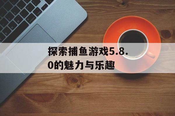 探索捕鱼游戏5.8.0的魅力与乐趣 探索捕鱼游戏5.8.0的魅力与乐趣