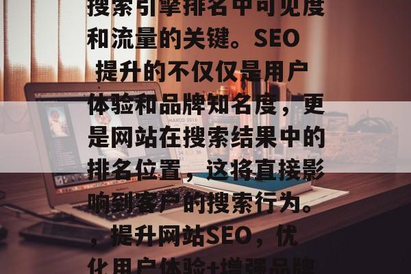 SEO 是提高网站在搜索引擎排名中可见度和流量的关键。SEO 提升的不仅仅是用户体验和品牌知名度,更是网站在搜索结果中的排名位置,这将直接影响到客户的搜索行为。,提升网站SEO,优化用户体验+增强品牌曝光度,转化率翻倍! SEO 是提高网站在搜索引擎排名中可见度和流量的关键。SEO 提升的不仅仅是用户体验和品牌知名度,更是网站在搜索结果中的排名位置,这将直接影响到客户的搜索行为。,提升网站SEO,优化用户体验+增强品牌曝光度,转化率翻倍!