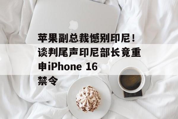 苹果副总裁憾别印尼!谈判尾声印尼部长竟重申iPhone 16禁令 苹果副总裁憾别印尼!谈判尾声印尼部长竟重申iPhone 16禁令