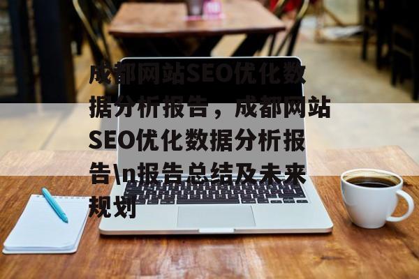 成都网站SEO优化数据分析报告,成都网站SEO优化数据分析报告\n报告总结及未来规划 成都网站SEO优化数据分析报告,成都网站SEO优化数据分析报告\n报告总结及未来规划