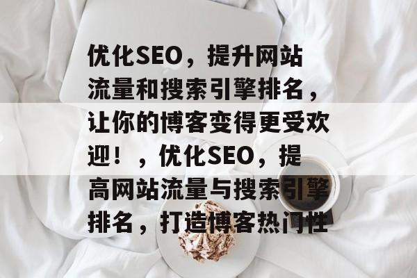 优化SEO,提升网站流量和搜索引擎排名,让你的博客变得更受欢迎!,优化SEO,提高网站流量与搜索引擎排名,打造博客热门性 优化SEO,提升网站流量和搜索引擎排名,让你的博客变得更受欢迎!,优化SEO,提高网站流量与搜索引擎排名,打造博客热门性