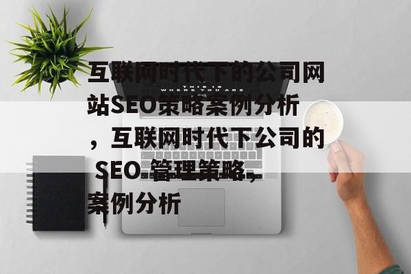 互联网时代下的公司网站SEO策略案例分析,互联网时代下公司的 SEO 管理策略,案例分析 互联网时代下的公司网站SEO策略案例分析,互联网时代下公司的 SEO 管理策略,案例分析