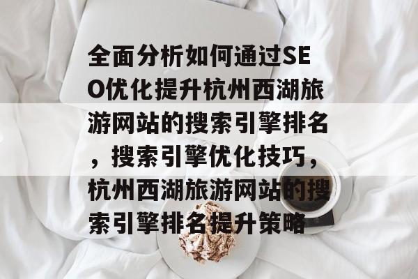 全面分析如何通过SEO优化提升杭州西湖旅游网站的搜索引擎排名,搜索引擎优化技巧,杭州西湖旅游网站的搜索引擎排名提升策略 全面分析如何通过SEO优化提升杭州西湖旅游网站的搜索引擎排名,搜索引擎优化技巧,杭州西湖旅游网站的搜索引擎排名提升策略