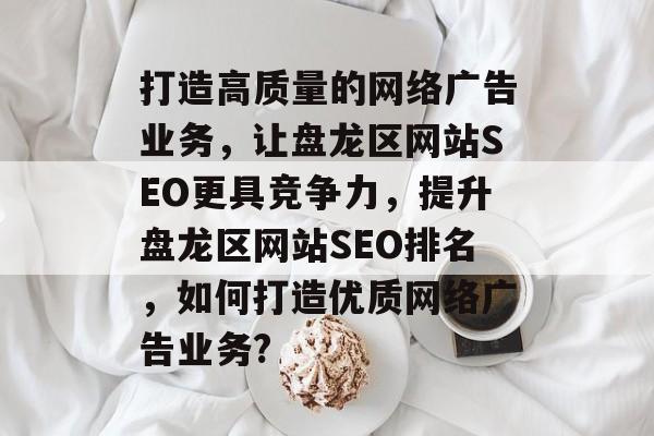 打造高质量的网络广告业务,让盘龙区网站SEO更具竞争力,提升盘龙区网站SEO排名,如何打造优质网络广告业务? 打造高质量的网络广告业务,让盘龙区网站SEO更具竞争力,提升盘龙区网站SEO排名,如何打造优质网络广告业务?