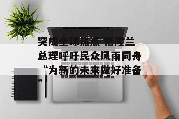 突成全球焦点 格陵兰总理呼吁民众风雨同舟“为新的未来做好准备” 突成全球焦点 格陵兰总理呼吁民众风雨同舟“为新的未来做好准备”