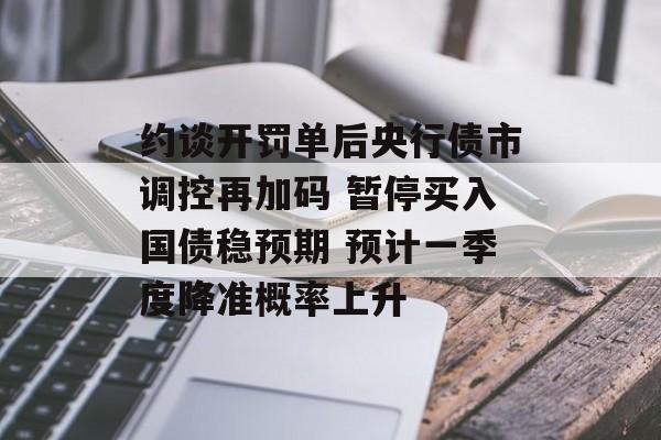 约谈开罚单后央行债市调控再加码 暂停买入国债稳预期 预计一季度降准概率上升 约谈开罚单后央行债市调控再加码 暂停买入国债稳预期 预计一季度降准概率上升