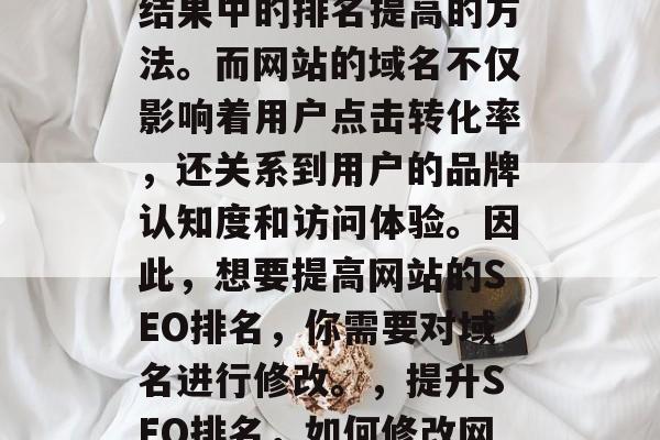 SEO(搜索引擎优化)是一种让网站在搜索结果中的排名提高的方法。而网站的域名不仅影响着用户点击转化率,还关系到用户的品牌认知度和访问体验。因此,想要提高网站的SEO排名,你需要对域名进行修改。,提升SEO排名,如何修改网站域名以改善用户体验与品牌认知度 SEO(搜索引擎优化)是一种让网站在搜索结果中的排名提高的方法。而网站的域名不仅影响着用户点击转化率,还关系到用户的品牌认知度和访问体验。因此,想要提高网站的SEO排名,你需要对域名进行修改。,提升SEO排名,如何修改网站域名以改善用户体验与品牌认知度