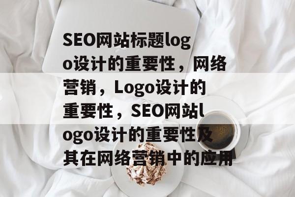 SEO网站标题logo设计的重要性,网络营销,Logo设计的重要性,SEO网站logo设计的重要性及其在网络营销中的应用 SEO网站标题logo设计的重要性,网络营销,Logo设计的重要性,SEO网站logo设计的重要性及其在网络营销中的应用