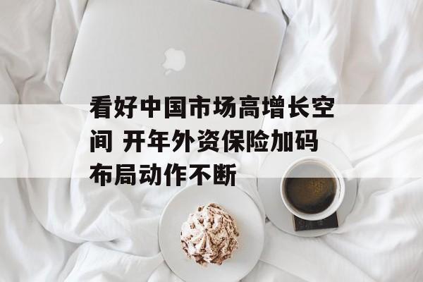 看好中国市场高增长空间 开年外资保险加码布局动作不断 看好中国市场高增长空间 开年外资保险加码布局动作不断