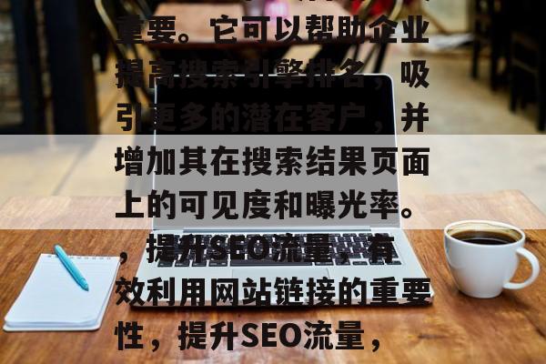 SEO优化网站链接对于企业的在线营销至关重要。它可以帮助企业提高搜索引擎排名,吸引更多的潜在客户,并增加其在搜索结果页面上的可见度和曝光率。,提升SEO流量,有效利用网站链接的重要性,提升SEO流量,网站链接的无可替代作用 SEO优化网站链接对于企业的在线营销至关重要。它可以帮助企业提高搜索引擎排名,吸引更多的潜在客户,并增加其在搜索结果页面上的可见度和曝光率。,提升SEO流量,有效利用网站链接的重要性,提升SEO流量,网站链接的无可替代作用