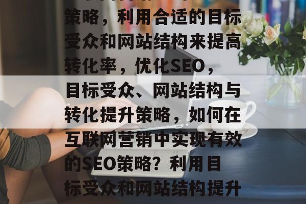 互联网营销中的SEO策略,利用合适的目标受众和网站结构来提高转化率,优化SEO,目标受众、网站结构与转化提升策略,如何在互联网营销中实现有效的SEO策略?利用目标受众和网站结构提升转化率并优化SEO 互联网营销中的SEO策略,利用合适的目标受众和网站结构来提高转化率,优化SEO,目标受众、网站结构与转化提升策略,如何在互联网营销中实现有效的SEO策略?利用目标受众和网站结构提升转化率并优化SEO