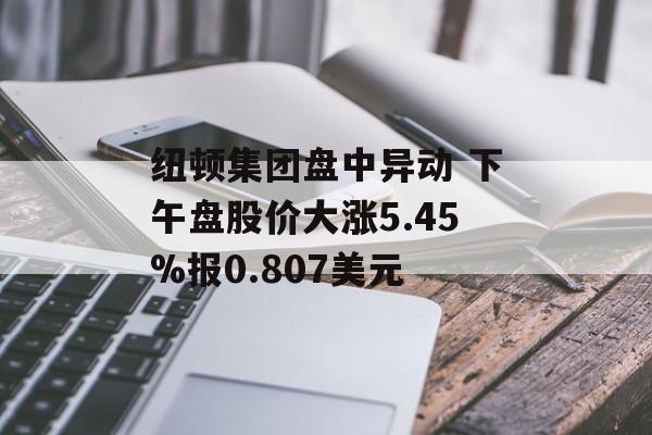 纽顿集团盘中异动 下午盘股价大涨5.45%报0.807美元 纽顿集团盘中异动 下午盘股价大涨5.45%报0.807美元