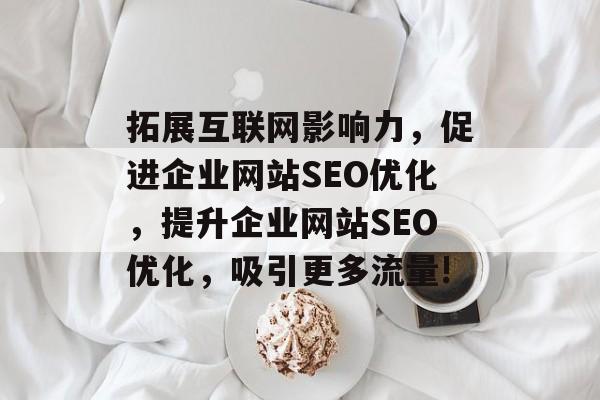 拓展互联网影响力,促进企业网站SEO优化,提升企业网站SEO优化,吸引更多流量! 拓展互联网影响力,促进企业网站SEO优化,提升企业网站SEO优化,吸引更多流量!