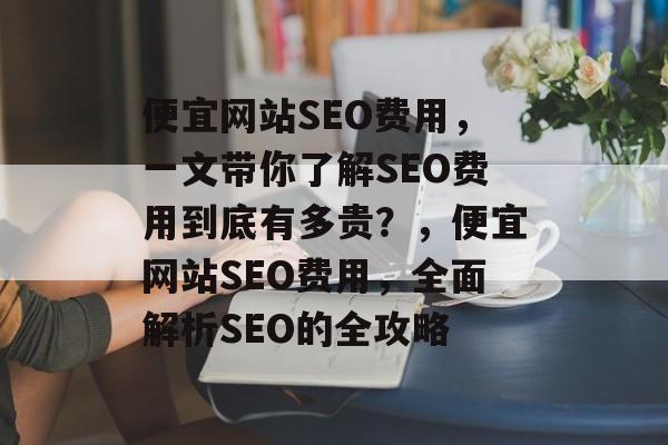 便宜网站SEO费用,一文带你了解SEO费用到底有多贵?,便宜网站SEO费用,全面解析SEO的全攻略 便宜网站SEO费用,一文带你了解SEO费用到底有多贵?,便宜网站SEO费用,全面解析SEO的全攻略